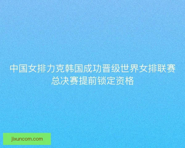 中国女排力克韩国成功晋级世界女排联赛总决赛提前锁定资格