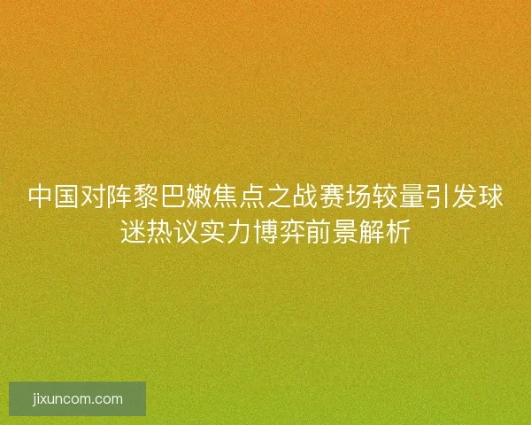 中国对阵黎巴嫩焦点之战赛场较量引发球迷热议实力博弈前景解析