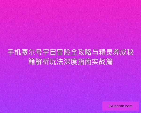 手机赛尔号宇宙冒险全攻略与精灵养成秘籍解析玩法深度指南实战篇