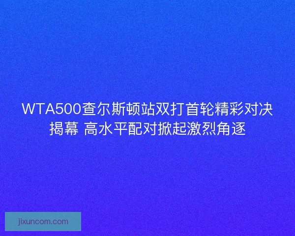 WTA500查尔斯顿站双打首轮精彩对决揭幕 高水平配对掀起激烈角逐